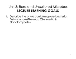 Unit 8: Rare and Uncultured Microbes
LECTURE LEARNING GOALS
1. Describe the phyla containing rare bacteria:
Deinococcus/Thermus, Chlamydia &
Planctomycetes.
2. Describe the sequencing methods used to
understand uncultured microbes. Explain the
Eocyte hypothesis and how this model differs
from the three domain tree of life.
3. For the cultured microbes, describe major
characteristics for the 13 bacterial phyla, and
explain why some microbe remain
uncultivated.
7
 
