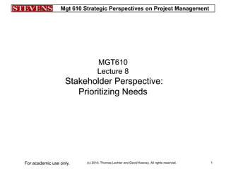 Mgt 610 Strategic Perspectives on Project Management
(c) 2013, Thomas Lechler and David Keeney. All rights reserved.For academic use only. 1
MGT610
Lecture 8
Stakeholder Perspective:
Prioritizing Needs
 
