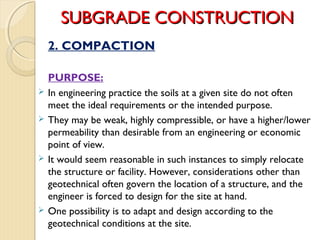 SUBGRADE CONSTRUCTIONSUBGRADE CONSTRUCTION
2. COMPACTION
PURPOSE:
 In engineering practice the soils at a given site do not often
meet the ideal requirements or the intended purpose.
 They may be weak, highly compressible, or have a higher/lower
permeability than desirable from an engineering or economic
point of view.
 It would seem reasonable in such instances to simply relocate
the structure or facility. However, considerations other than
geotechnical often govern the location of a structure, and the
engineer is forced to design for the site at hand.
 One possibility is to adapt and design according to the
geotechnical conditions at the site.
 