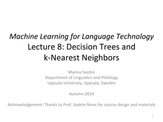 Machine 
Learning 
for 
Language 
Technology 
Lecture 
8: 
Decision 
Trees 
and 
k-­‐Nearest 
Neighbors 
Marina 
San:ni 
Department 
of 
Linguis:cs 
and 
Philology 
Uppsala 
University, 
Uppsala, 
Sweden 
Autumn 
2014 
Acknowledgement: 
Thanks 
to 
Prof. 
Joakim 
Nivre 
for 
course 
design 
and 
materials 
1 
 