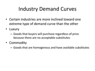 Industry Demand Curves
• Certain industries are more inclined toward one
extreme type of demand curve than the other
• Luxury
– Goods that buyers will purchase regardless of price
because there are no acceptable substitutes
• Commodity
– Goods that are homogenous and have available substitutes
 