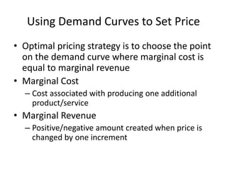 Using Demand Curves to Set Price
• Optimal pricing strategy is to choose the point
on the demand curve where marginal cost is
equal to marginal revenue
• Marginal Cost
– Cost associated with producing one additional
product/service
• Marginal Revenue
– Positive/negative amount created when price is
changed by one increment
 