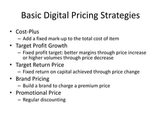 Basic Digital Pricing Strategies
• Cost-Plus
– Add a fixed mark-up to the total cost of item
• Target Profit Growth
– Fixed profit target: better margins through price increase
or higher volumes through price decrease
• Target Return Price
– Fixed return on capital achieved through price change
• Brand Pricing
– Build a brand to charge a premium price
• Promotional Price
– Regular discounting
 