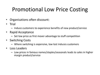 Promotional Low Price Costing
• Organisations often discount:
• Trial
– Induce customers to experience benefits of new product/service
• Rapid Acceptance
– Set low price as first mover advantage to stuff competition
• Switching Costs
– Where switching is expensive, low lost induces customers
• Loss Leaders
– Low prices in famous names/staples/seasonals leads to sales in higher
margin product/service
 