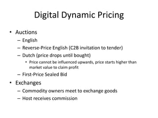 Digital Dynamic Pricing
• Auctions
– English
– Reverse-Price English (C2B invitation to tender)
– Dutch (price drops until bought)
• Price cannot be influenced upwards, price starts higher than
market value to claim profit
– First-Price Sealed Bid
• Exchanges
– Commodity owners meet to exchange goods
– Host receives commission
 