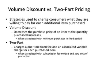 Volume Discount vs. Two-Part Pricing
• Strategies used to charge consumers what they are
willing to pay for each additional item purchased
• Volume Discount
– Decreases the purchase price of an item as the quantity
purchased increases
• Often associated with minimum purchases in fixed period
• Two-Part
– Charges a one-time fixed fee and an associated variable
charge for each purchased item
• Often associated with subscription fee models and zero-cost of
production
 