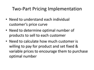 Two-Part Pricing Implementation
• Need to understand each individual
customer’s price curve
• Need to determine optimal number of
products to sell to each customer
• Need to calculate how much customer is
willing to pay for product and set fixed &
variable prices to encourage them to purchase
optimal number
 