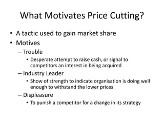 What Motivates Price Cutting?
• A tactic used to gain market share
• Motives
– Trouble
• Desperate attempt to raise cash, or signal to
competitors an interest in being acquired
– Industry Leader
• Show of strength to indicate organisation is doing well
enough to withstand the lower prices
– Displeasure
• To punish a competitor for a change in its strategy
 