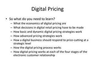 Digital Pricing
• So what do you need to learn?
– What the economics of digital pricing are
– What decisions in digital retail pricing have to be made
– How basic and dynamic digital pricing strategies work
– How advanced pricing strategies work
– How a digital business should respond to price-cutting at a
strategic level
– How the digital pricing process works
– How digital pricing works at each of the four stages of the
electronic customer relationship
 
