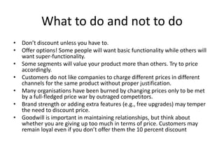 What to do and not to do
• Don’t discount unless you have to.
• Offer options! Some people will want basic functionality while others will
want super-functionality.
• Some segments will value your product more than others. Try to price
accordingly.
• Customers do not like companies to charge different prices in different
channels for the same product without proper justification.
• Many organisations have been burned by changing prices only to be met
by a full-fledged price war by outraged competitors.
• Brand strength or adding extra features (e.g., free upgrades) may temper
the need to discount price.
• Goodwill is important in maintaining relationships, but think about
whether you are giving up too much in terms of price. Customers may
remain loyal even if you don’t offer them the 10 percent discount
 