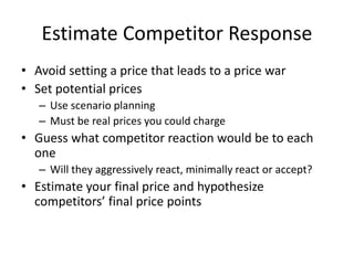 Estimate Competitor Response
• Avoid setting a price that leads to a price war
• Set potential prices
– Use scenario planning
– Must be real prices you could charge
• Guess what competitor reaction would be to each
one
– Will they aggressively react, minimally react or accept?
• Estimate your final price and hypothesize
competitors’ final price points
 
