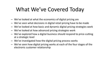 What We’ve Covered Today
– We’ve looked at what the economics of digital pricing are
– We’ve seen what decisions in digital retail pricing have to be made
– We’ve looked at how basic and dynamic digital pricing strategies work
– We’ve looked at how advanced pricing strategies work
– We’ve explored how a digital business should respond to price-cutting
at a strategic level
– We’ve investigated how the digital pricing process works
– We’ve seen how digital pricing works at each of the four stages of the
electronic customer relationship
 