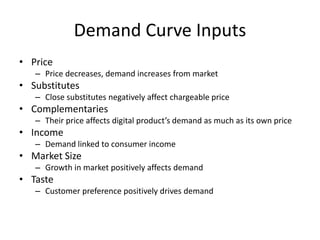 Demand Curve Inputs
• Price
– Price decreases, demand increases from market
• Substitutes
– Close substitutes negatively affect chargeable price
• Complementaries
– Their price affects digital product’s demand as much as its own price
• Income
– Demand linked to consumer income
• Market Size
– Growth in market positively affects demand
• Taste
– Customer preference positively drives demand
 