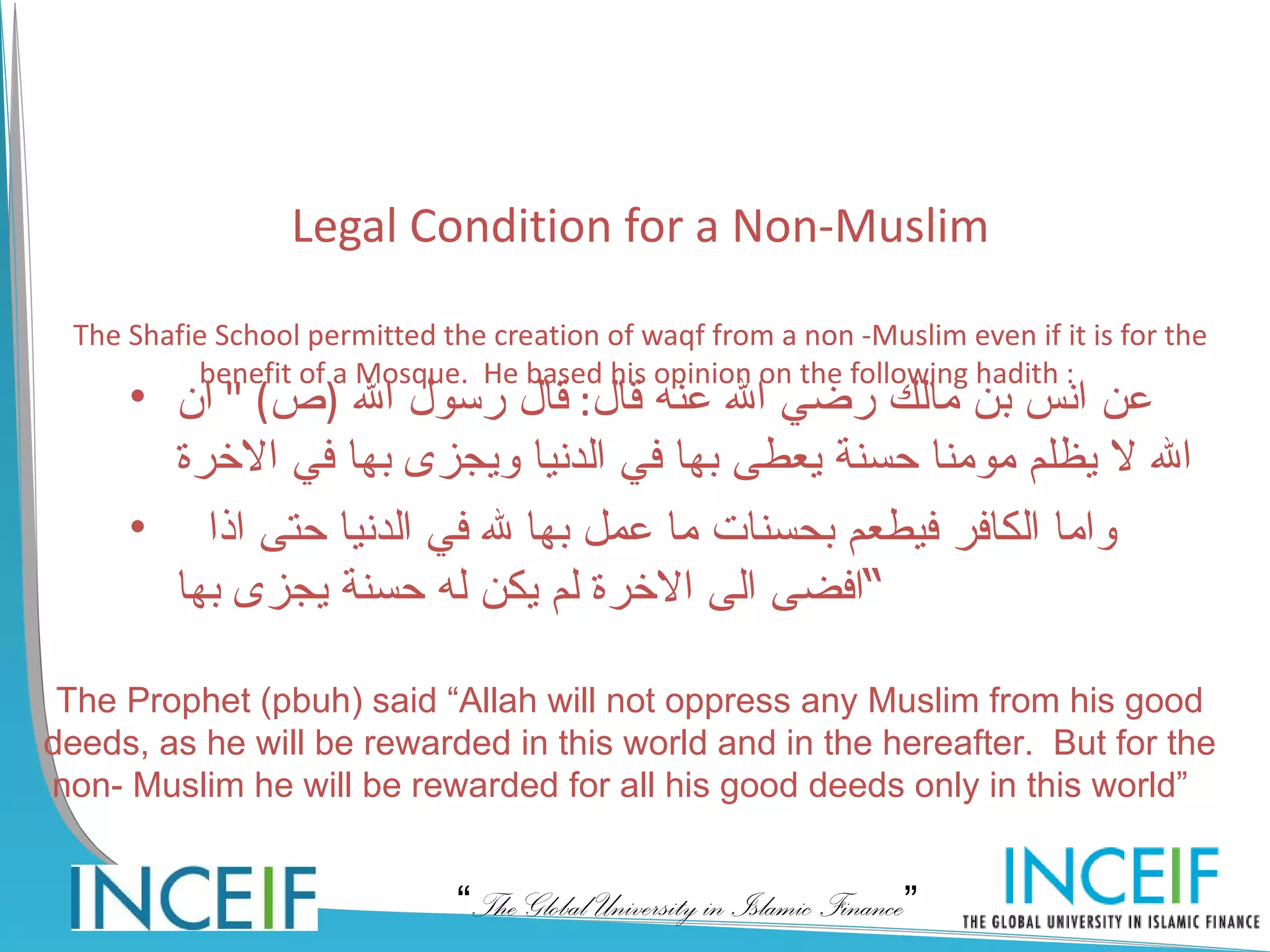 Legal Condition for a Non-Muslim

 The Shafie School permitted the creation of waqf from a non -Muslim even if it is for the
          benefit of a Mosque. He based his opinion on the following hadith :
     • ‫عن انس بن مالك رضي ال عنه قال: قال رسول ال )ص( " ان‬
       ‫ال ل يظلم مومنا حسنة يعطى بها في الدنيا ويجزى بها في الخرة‬
     • ‫واما الكافر فيطعم بحسنات ما عمل بها ل في الدنيا حتى اذا‬
       ‫“افضى الى الخرة لم يكن له حسنة يجزى بها‬

 The Prophet (pbuh) said “Allah will not oppress any Muslim from his good
deeds, as he will be rewarded in this world and in the hereafter. But for the
non- Muslim he will be rewarded for all his good deeds only in this world”


                               “The Global University in Islamic Finance”
 