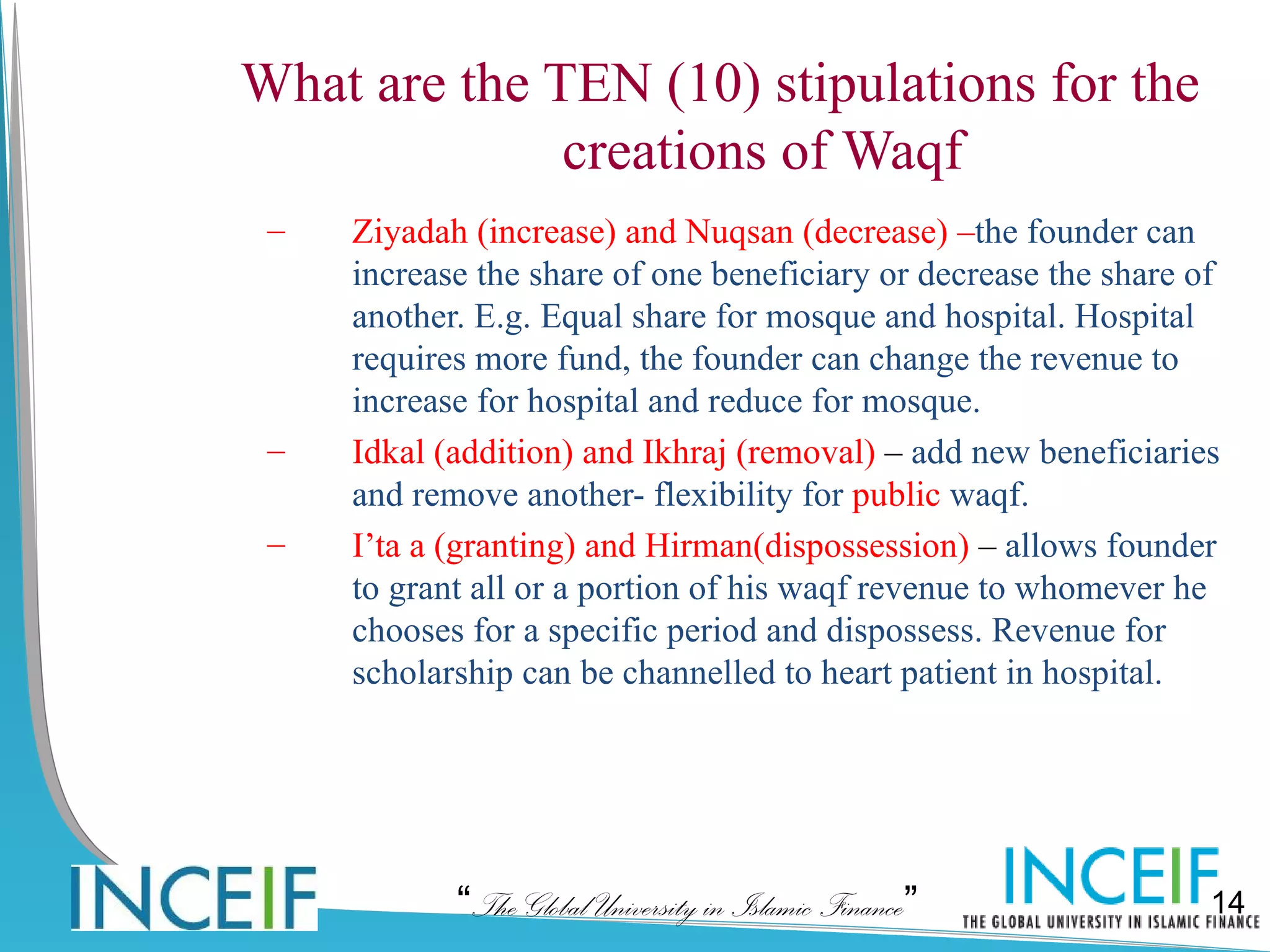 What are the TEN (10) stipulations for the
              creations of Waqf
 –   Ziyadah (increase) and Nuqsan (decrease) –the founder can
     increase the share of one beneficiary or decrease the share of
     another. E.g. Equal share for mosque and hospital. Hospital
     requires more fund, the founder can change the revenue to
     increase for hospital and reduce for mosque.
 –   Idkal (addition) and Ikhraj (removal) – add new beneficiaries
     and remove another- flexibility for public waqf.
 –   I’ta a (granting) and Hirman(dispossession) – allows founder
     to grant all or a portion of his waqf revenue to whomever he
     chooses for a specific period and dispossess. Revenue for
     scholarship can be channelled to heart patient in hospital.




            “The Global University in Islamic Finance”            14
 