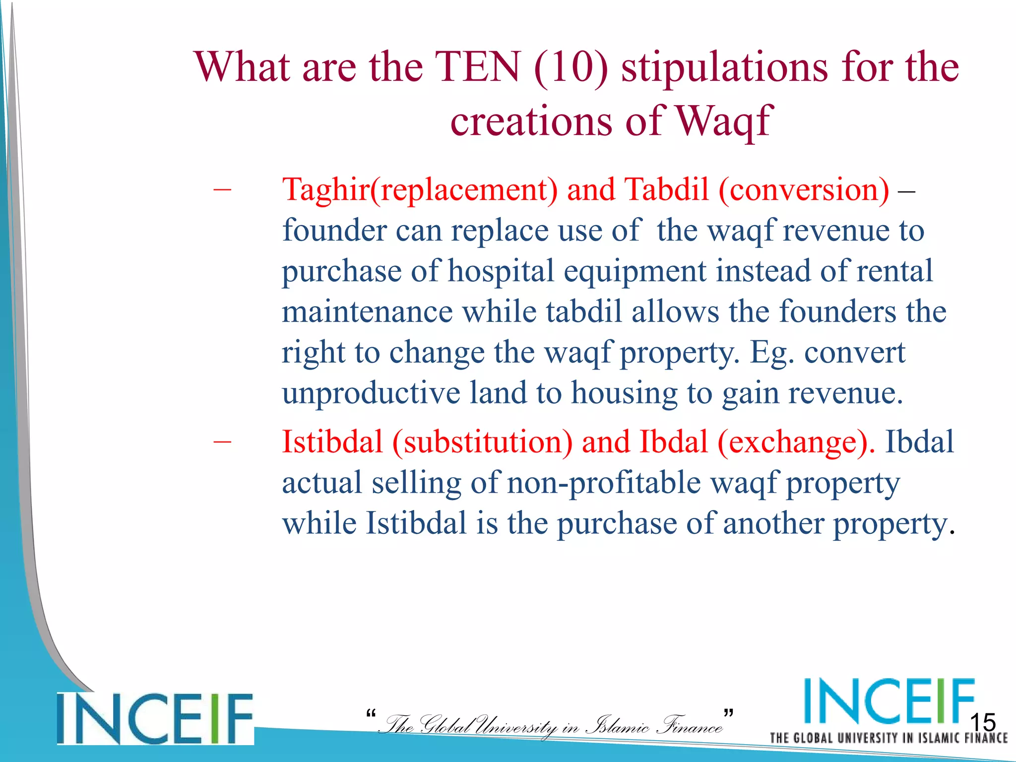 What are the TEN (10) stipulations for the
              creations of Waqf
 –   Taghir(replacement) and Tabdil (conversion) –
     founder can replace use of the waqf revenue to
     purchase of hospital equipment instead of rental
     maintenance while tabdil allows the founders the
     right to change the waqf property. Eg. convert
     unproductive land to housing to gain revenue.
 –   Istibdal (substitution) and Ibdal (exchange). Ibdal
     actual selling of non-profitable waqf property
     while Istibdal is the purchase of another property.




           “The Global University in Islamic Finance”      15
 