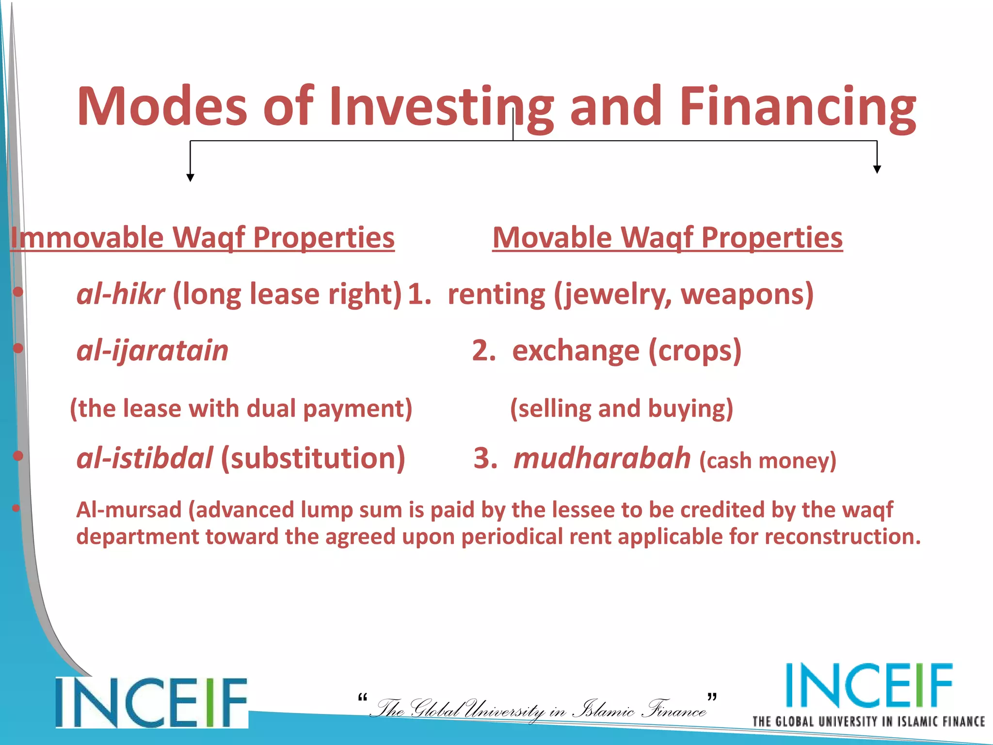 Modes of Investing and Financing

Immovable Waqf Properties                    Movable Waqf Properties
•   al-hikr (long lease right) 1. renting (jewelry, weapons)
•   al-ijaratain                           2. exchange (crops)
    (the lease with dual payment)              (selling and buying)
•   al-istibdal (substitution)             3. mudharabah (cash money)
•   Al-mursad (advanced lump sum is paid by the lessee to be credited by the waqf
    department toward the agreed upon periodical rent applicable for reconstruction.




                              “The Global University in Islamic Finance”
 