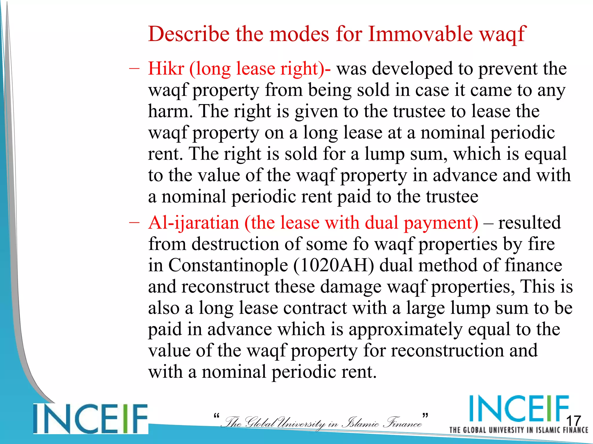 Describe the modes for Immovable waqf
– Hikr (long lease right)- was developed to prevent the
  waqf property from being sold in case it came to any
  harm. The right is given to the trustee to lease the
  waqf property on a long lease at a nominal periodic
  rent. The right is sold for a lump sum, which is equal
  to the value of the waqf property in advance and with
  a nominal periodic rent paid to the trustee
– Al-ijaratian (the lease with dual payment) – resulted
  from destruction of some fo waqf properties by fire
  in Constantinople (1020AH) dual method of finance
  and reconstruct these damage waqf properties, This is
  also a long lease contract with a large lump sum to be
  paid in advance which is approximately equal to the
  value of the waqf property for reconstruction and
  with a nominal periodic rent.

          “The Global University in Islamic Finance”   17
 