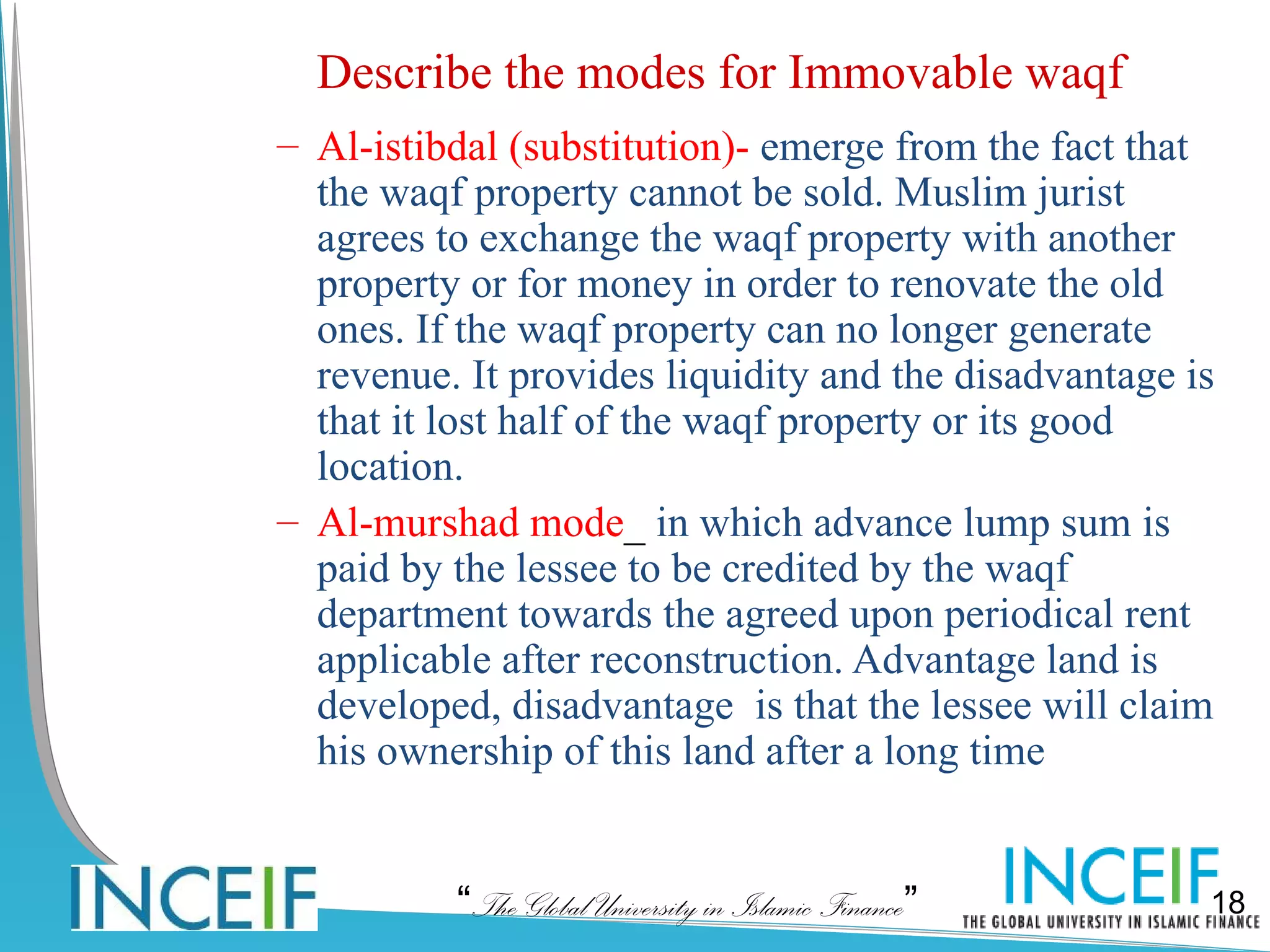 Describe the modes for Immovable waqf
– Al-istibdal (substitution)- emerge from the fact that
  the waqf property cannot be sold. Muslim jurist
  agrees to exchange the waqf property with another
  property or for money in order to renovate the old
  ones. If the waqf property can no longer generate
  revenue. It provides liquidity and the disadvantage is
  that it lost half of the waqf property or its good
  location.
– Al-murshad mode_ in which advance lump sum is
  paid by the lessee to be credited by the waqf
  department towards the agreed upon periodical rent
  applicable after reconstruction. Advantage land is
  developed, disadvantage is that the lessee will claim
  his ownership of this land after a long time


          “The Global University in Islamic Finance”   18
 