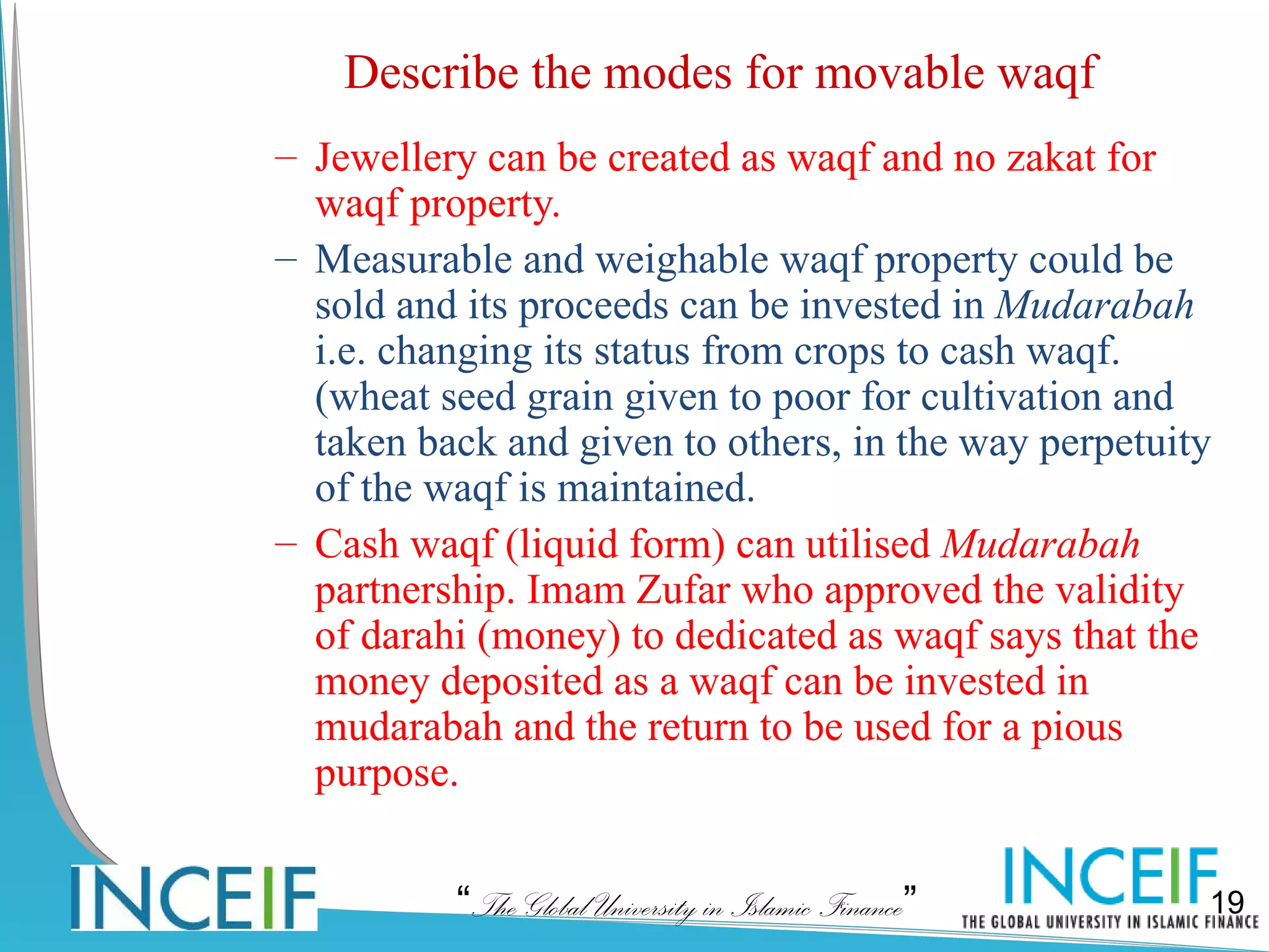 Describe the modes for movable waqf
– Jewellery can be created as waqf and no zakat for
  waqf property.
– Measurable and weighable waqf property could be
  sold and its proceeds can be invested in Mudarabah
  i.e. changing its status from crops to cash waqf.
  (wheat seed grain given to poor for cultivation and
  taken back and given to others, in the way perpetuity
  of the waqf is maintained.
– Cash waqf (liquid form) can utilised Mudarabah
  partnership. Imam Zufar who approved the validity
  of darahi (money) to dedicated as waqf says that the
  money deposited as a waqf can be invested in
  mudarabah and the return to be used for a pious
  purpose.


          “The Global University in Islamic Finance”   19
 