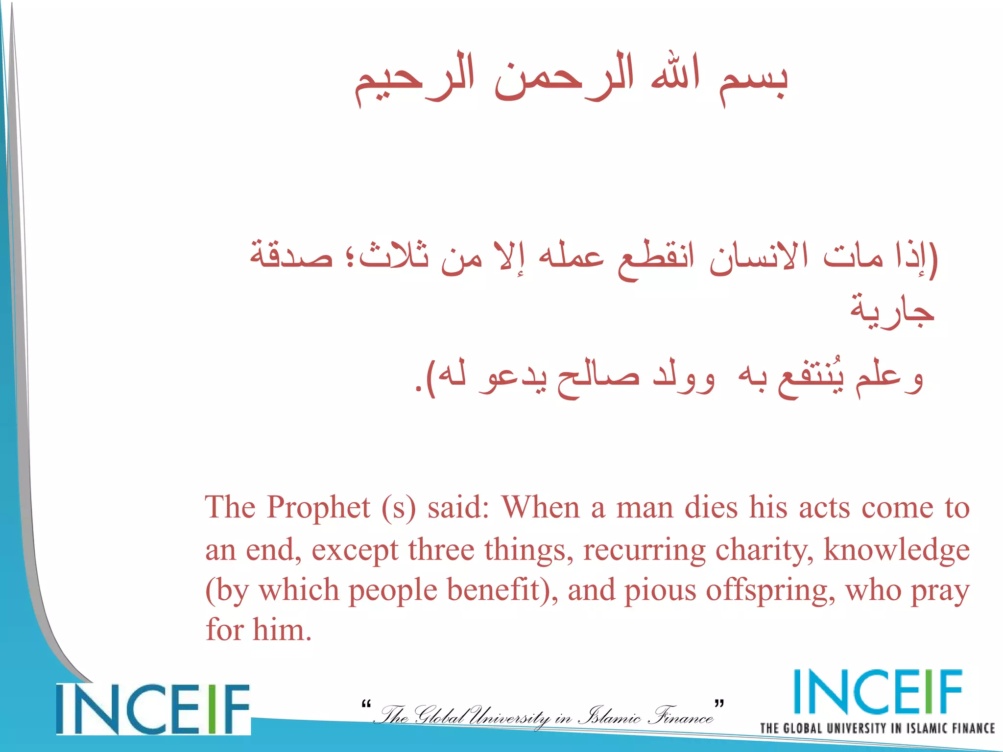 ‫بسم ال الرحمن الرحيم‬

   ‫)إذا مات النسان انقطع عمله إل من ثلث؛ صدقة‬
                                        ‫جارية‬
           .(‫وعلم ُنتفع به وولد صالح يدعو له‬
                                      ‫ي‬

The Prophet (s) said: When a man dies his acts come to
an end, except three things, recurring charity, knowledge
(by which people benefit), and pious offspring, who pray
for him.

           “The Global University in Islamic Finance”
 