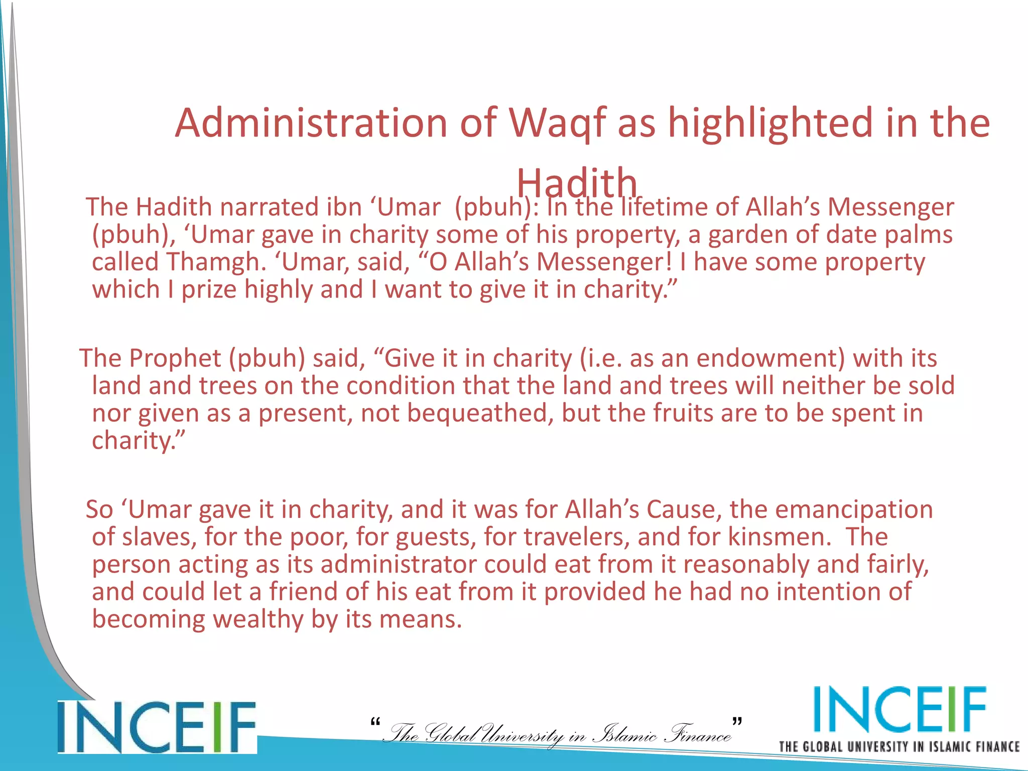 Administration of Waqf as highlighted in the
                                  Hadith
The Hadith narrated ibn ‘Umar (pbuh): In the lifetime of Allah’s Messenger
 (pbuh), ‘Umar gave in charity some of his property, a garden of date palms
 called Thamgh. ‘Umar, said, “O Allah’s Messenger! I have some property
 which I prize highly and I want to give it in charity.”

The Prophet (pbuh) said, “Give it in charity (i.e. as an endowment) with its
 land and trees on the condition that the land and trees will neither be sold
 nor given as a present, not bequeathed, but the fruits are to be spent in
 charity.”

So ‘Umar gave it in charity, and it was for Allah’s Cause, the emancipation
of slaves, for the poor, for guests, for travelers, and for kinsmen. The
person acting as its administrator could eat from it reasonably and fairly,
and could let a friend of his eat from it provided he had no intention of
becoming wealthy by its means.



                         “The Global University in Islamic Finance”
 