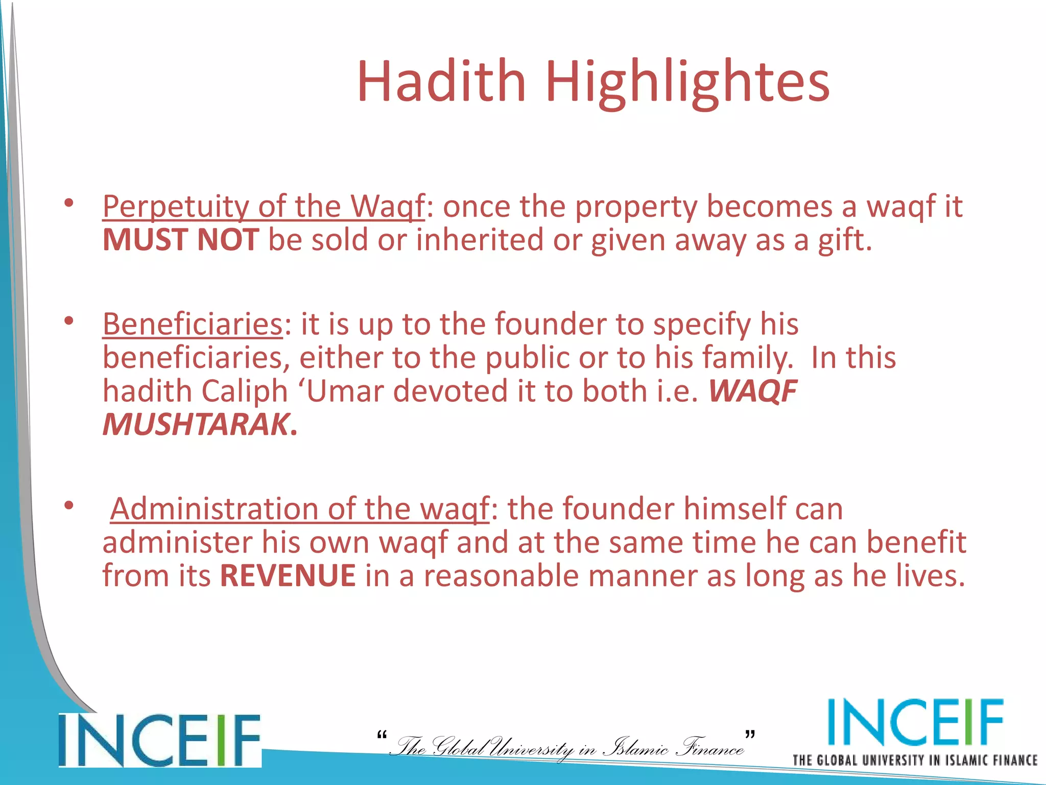 Hadith Highlightes
• Perpetuity of the Waqf: once the property becomes a waqf it
  MUST NOT be sold or inherited or given away as a gift.

• Beneficiaries: it is up to the founder to specify his
  beneficiaries, either to the public or to his family. In this
  hadith Caliph ‘Umar devoted it to both i.e. WAQF
  MUSHTARAK.

•    Administration of the waqf: the founder himself can
    administer his own waqf and at the same time he can benefit
    from its REVENUE in a reasonable manner as long as he lives.



                       “The Global University in Islamic Finance”
 