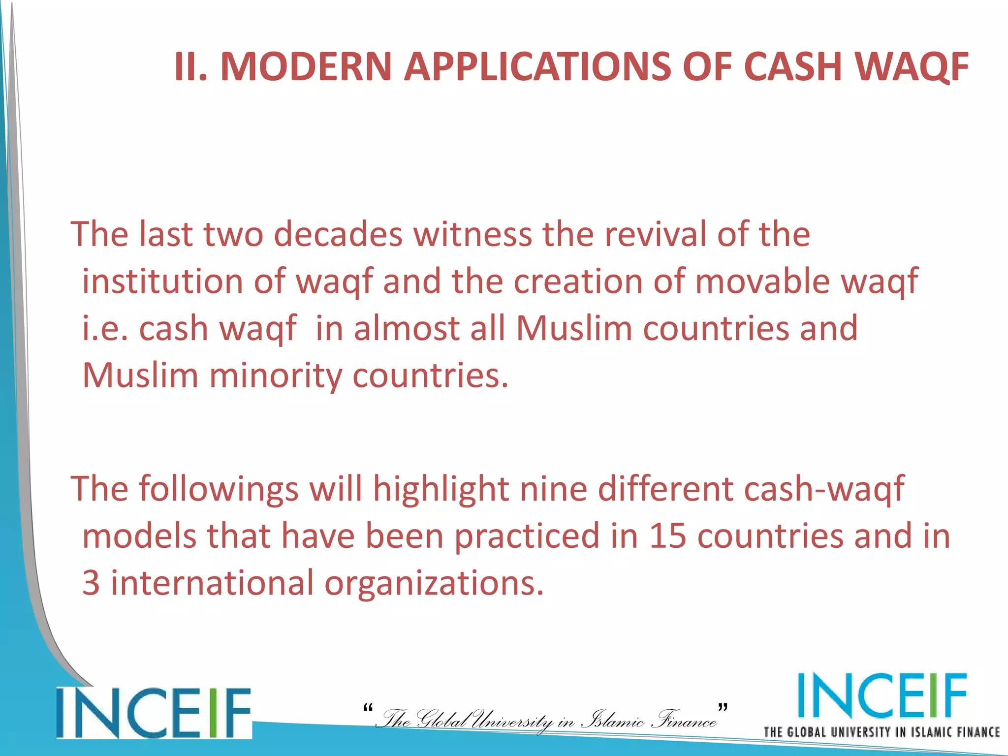 II. MODERN APPLICATIONS OF CASH WAQF


The last two decades witness the revival of the
 institution of waqf and the creation of movable waqf
 i.e. cash waqf in almost all Muslim countries and
 Muslim minority countries.

The followings will highlight nine different cash-waqf
 models that have been practiced in 15 countries and in
 3 international organizations.


                  “The Global University in Islamic Finance”
 