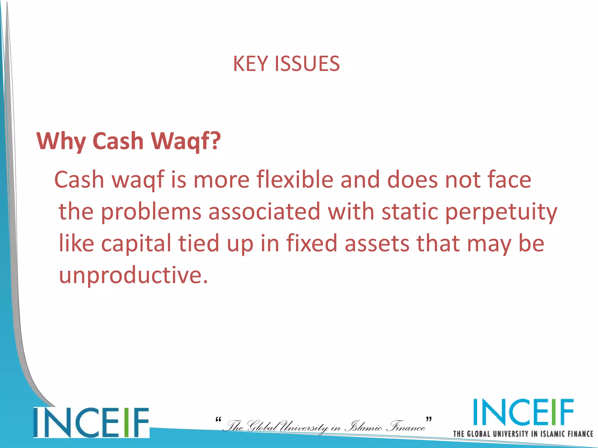 KEY ISSUES


Why Cash Waqf?
 Cash waqf is more flexible and does not face
 the problems associated with static perpetuity
 like capital tied up in fixed assets that may be
 unproductive.




                “The Global University in Islamic Finance”
 