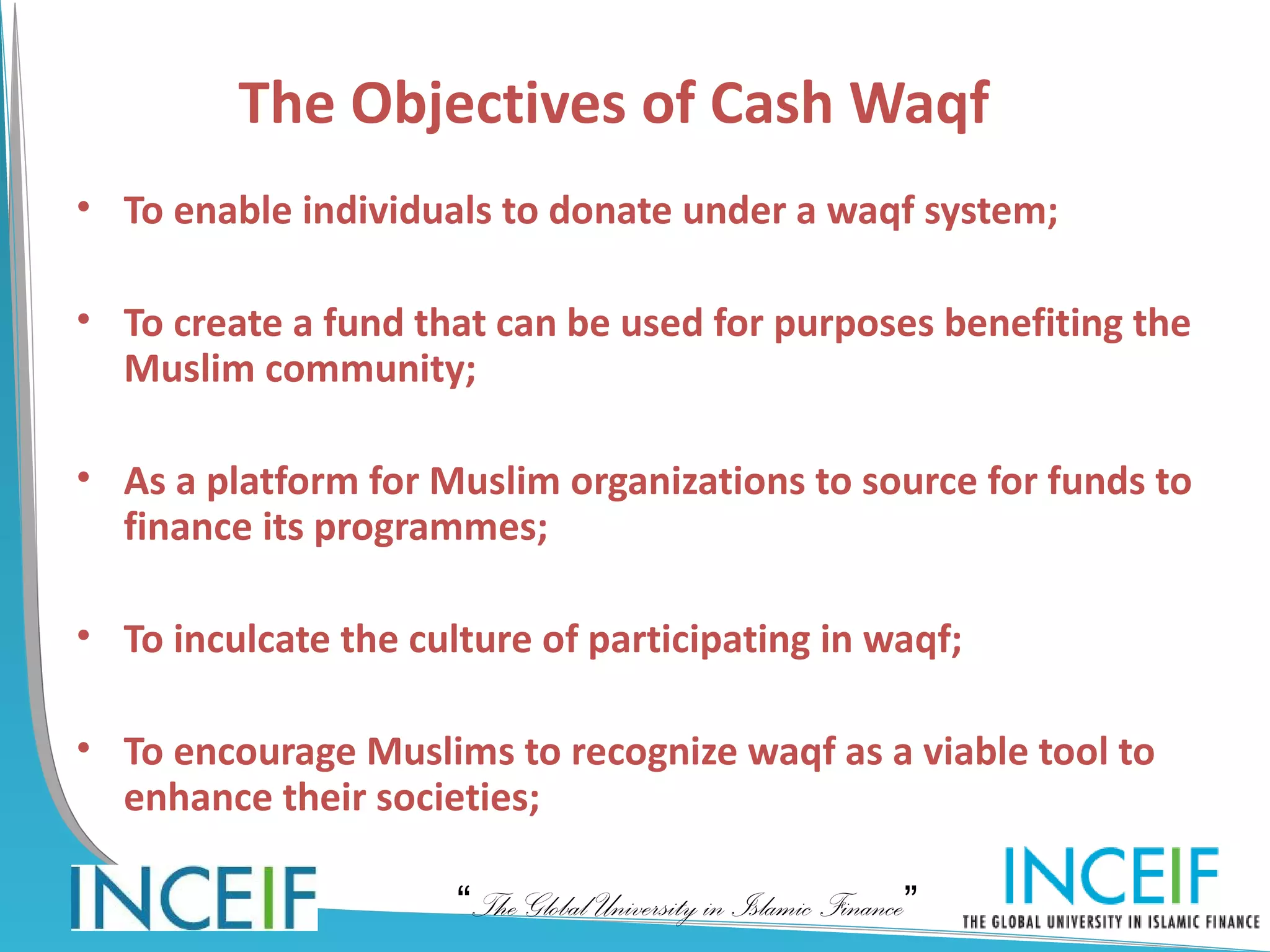 The Objectives of Cash Waqf
• To enable individuals to donate under a waqf system;

• To create a fund that can be used for purposes benefiting the
  Muslim community;

• As a platform for Muslim organizations to source for funds to
  finance its programmes;

• To inculcate the culture of participating in waqf;

• To encourage Muslims to recognize waqf as a viable tool to
  enhance their societies;

                      “The Global University in Islamic Finance”
 
