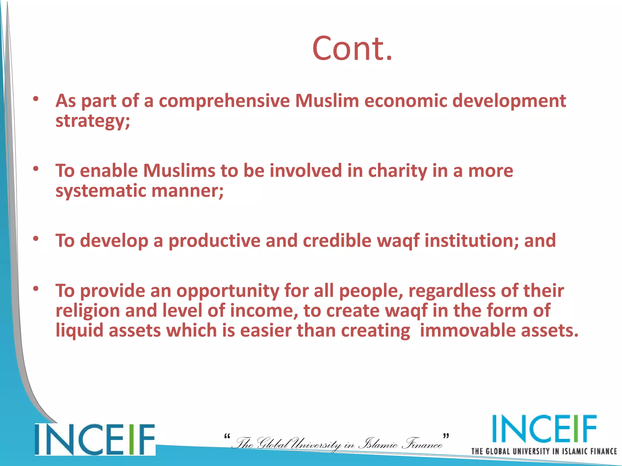Cont.
• As part of a comprehensive Muslim economic development
  strategy;

• To enable Muslims to be involved in charity in a more
  systematic manner;

• To develop a productive and credible waqf institution; and

• To provide an opportunity for all people, regardless of their
  religion and level of income, to create waqf in the form of
  liquid assets which is easier than creating immovable assets.




                      “The Global University in Islamic Finance”
 