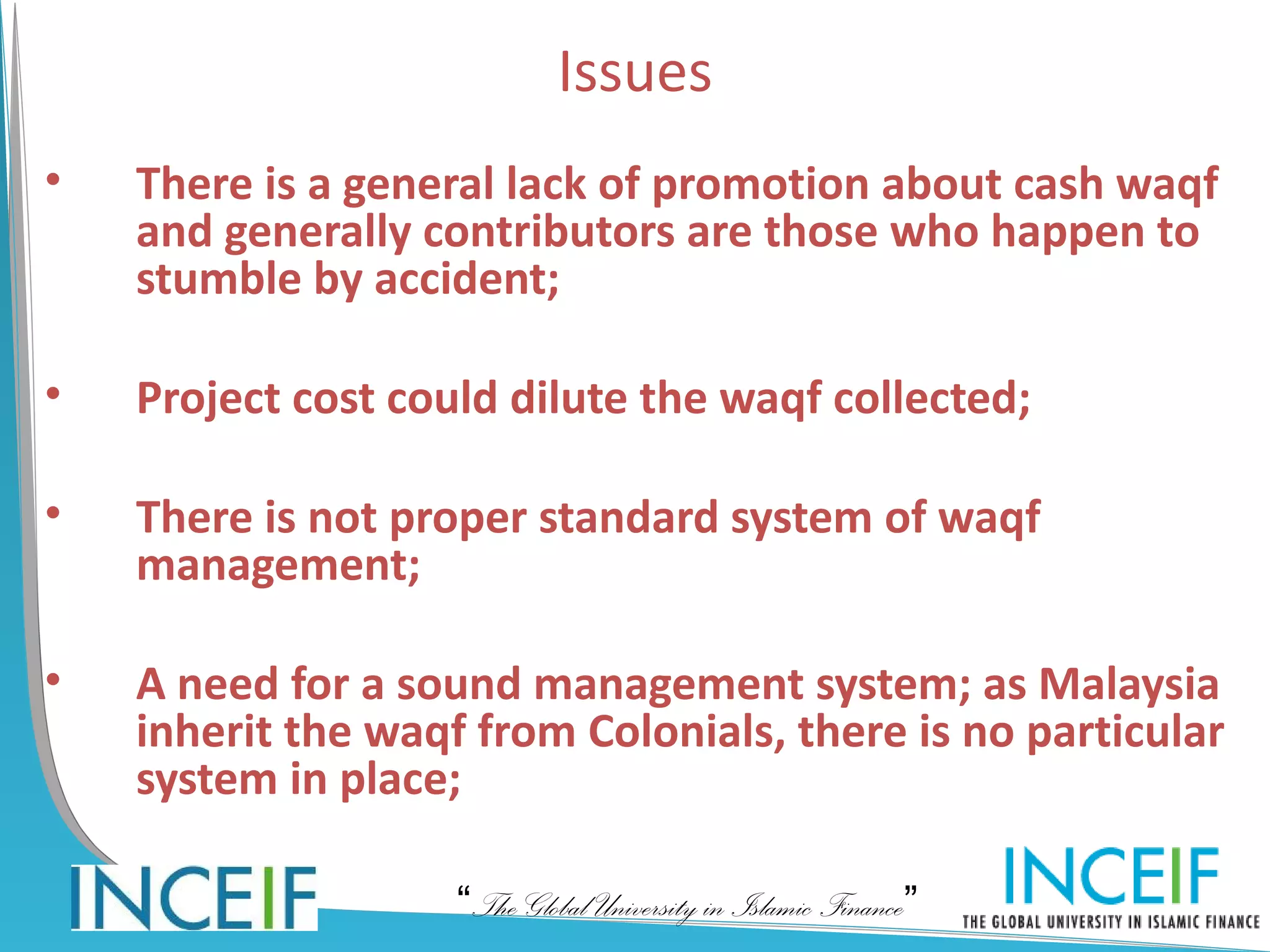 Issues
•   There is a general lack of promotion about cash waqf
    and generally contributors are those who happen to
    stumble by accident;

•   Project cost could dilute the waqf collected;

•   There is not proper standard system of waqf
    management;

•   A need for a sound management system; as Malaysia
    inherit the waqf from Colonials, there is no particular
    system in place;

                    “The Global University in Islamic Finance”
 