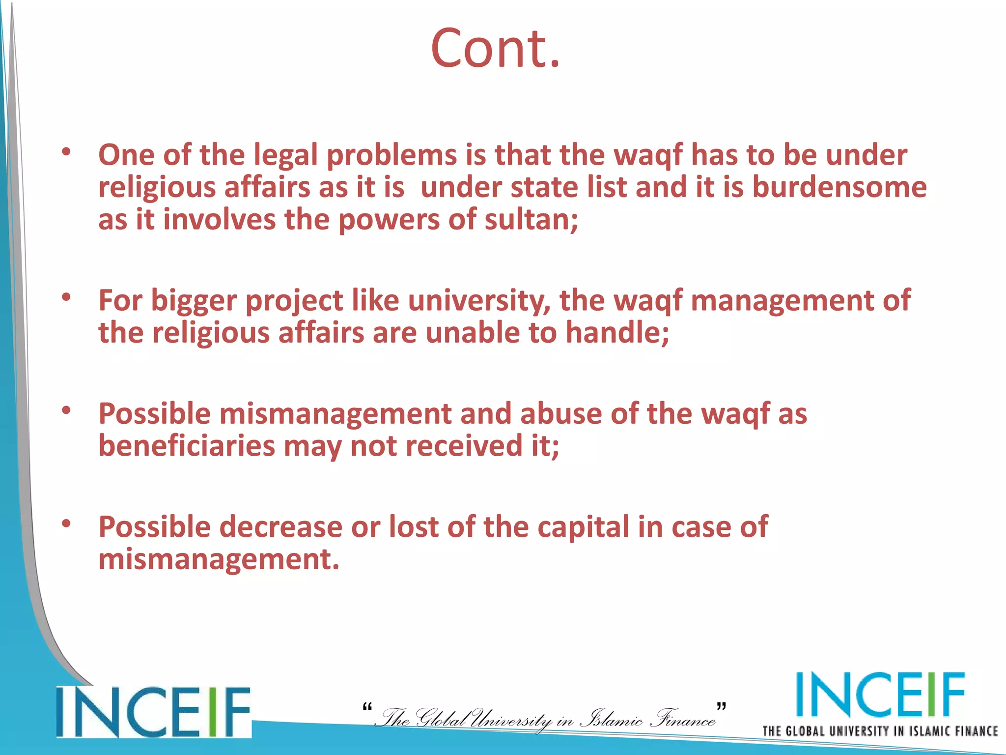 Cont.
• One of the legal problems is that the waqf has to be under
  religious affairs as it is under state list and it is burdensome
  as it involves the powers of sultan;

• For bigger project like university, the waqf management of
  the religious affairs are unable to handle;

• Possible mismanagement and abuse of the waqf as
  beneficiaries may not received it;

• Possible decrease or lost of the capital in case of
  mismanagement.



                      “The Global University in Islamic Finance”
 