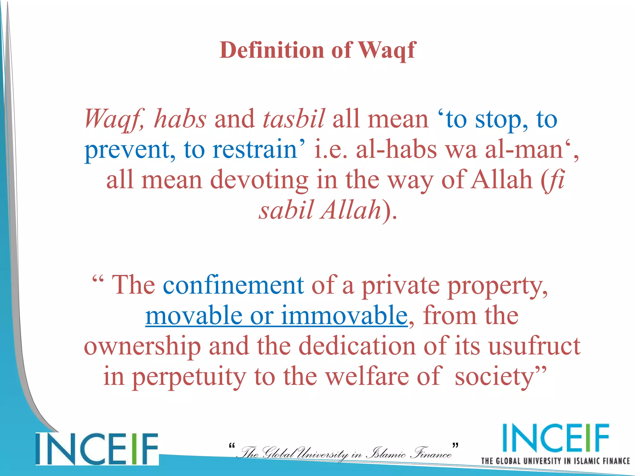Definition of Waqf

Waqf, habs and tasbil all mean ‘to stop, to
prevent, to restrain’ i.e. al-habs wa al-man‘,
  all mean devoting in the way of Allah (fi
                 sabil Allah).

 “ The confinement of a private property,
      movable or immovable, from the
ownership and the dedication of its usufruct
  in perpetuity to the welfare of society”  

             “The Global University in Islamic Finance”
 