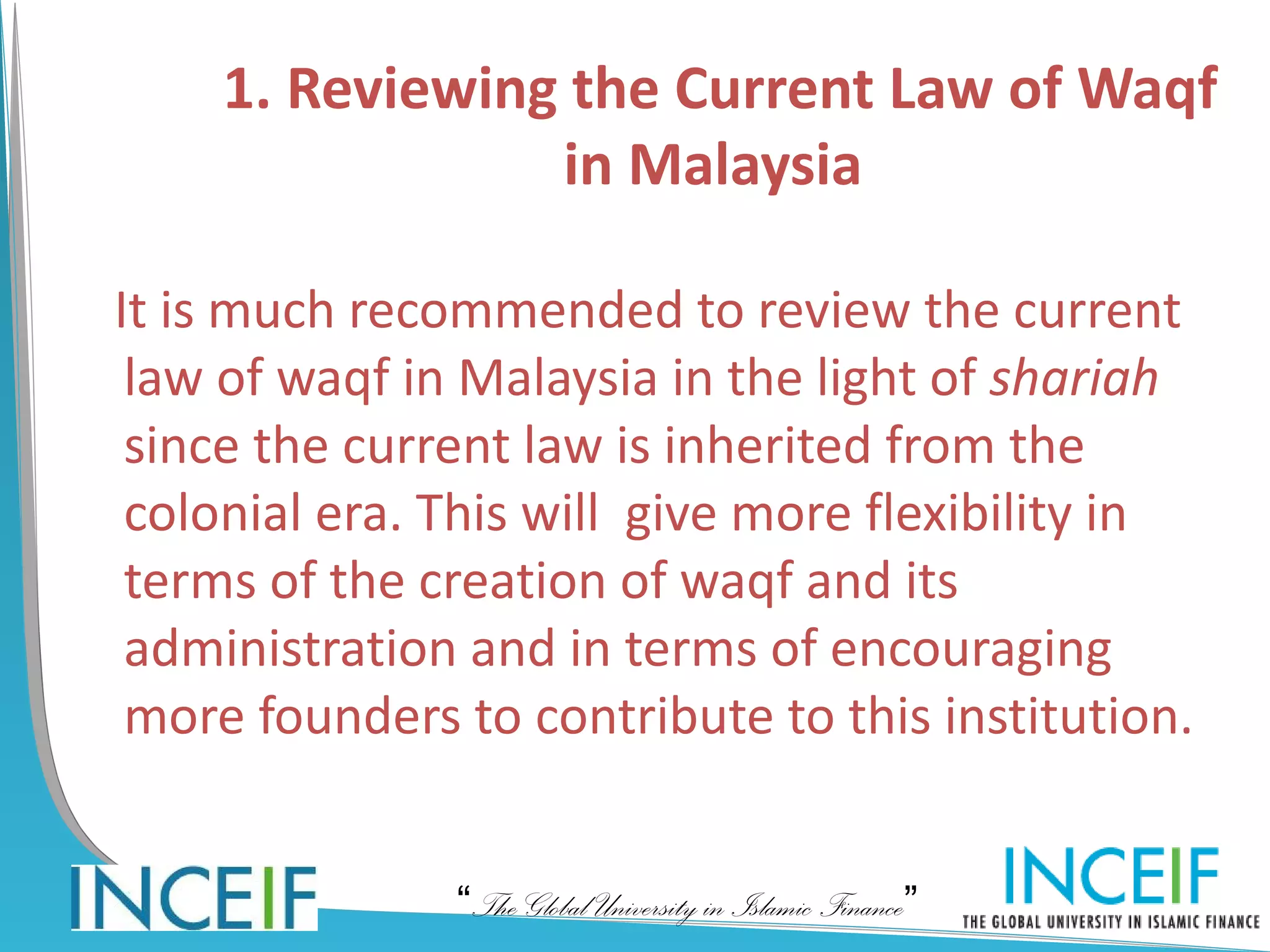 1. Reviewing the Current Law of Waqf
                in Malaysia

It is much recommended to review the current
 law of waqf in Malaysia in the light of shariah
 since the current law is inherited from the
 colonial era. This will give more flexibility in
 terms of the creation of waqf and its
 administration and in terms of encouraging
 more founders to contribute to this institution.


               “The Global University in Islamic Finance”
 