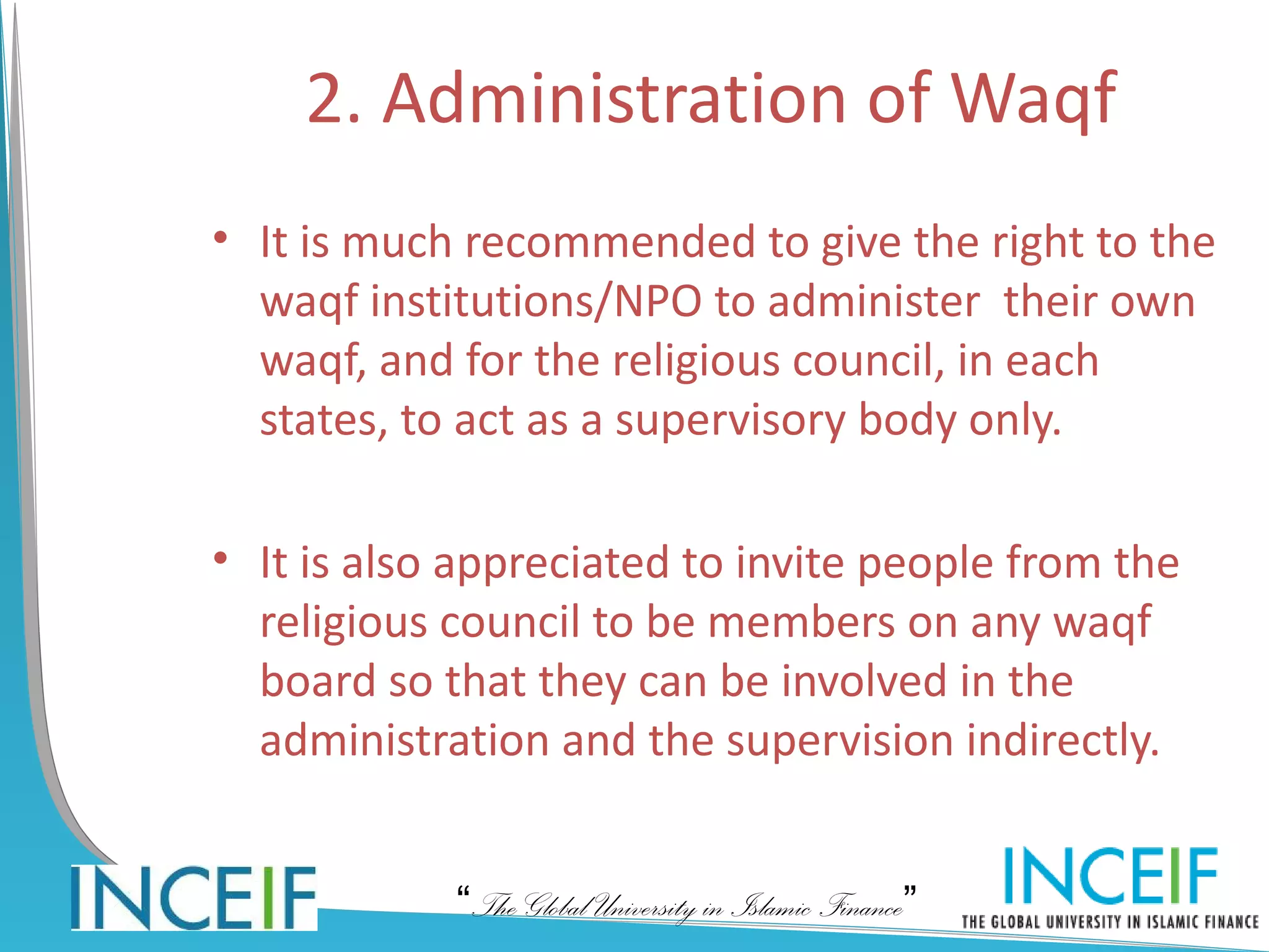 2. Administration of Waqf
• It is much recommended to give the right to the
  waqf institutions/NPO to administer their own
  waqf, and for the religious council, in each
  states, to act as a supervisory body only.

• It is also appreciated to invite people from the
  religious council to be members on any waqf
  board so that they can be involved in the
  administration and the supervision indirectly.


            “The Global University in Islamic Finance”
 