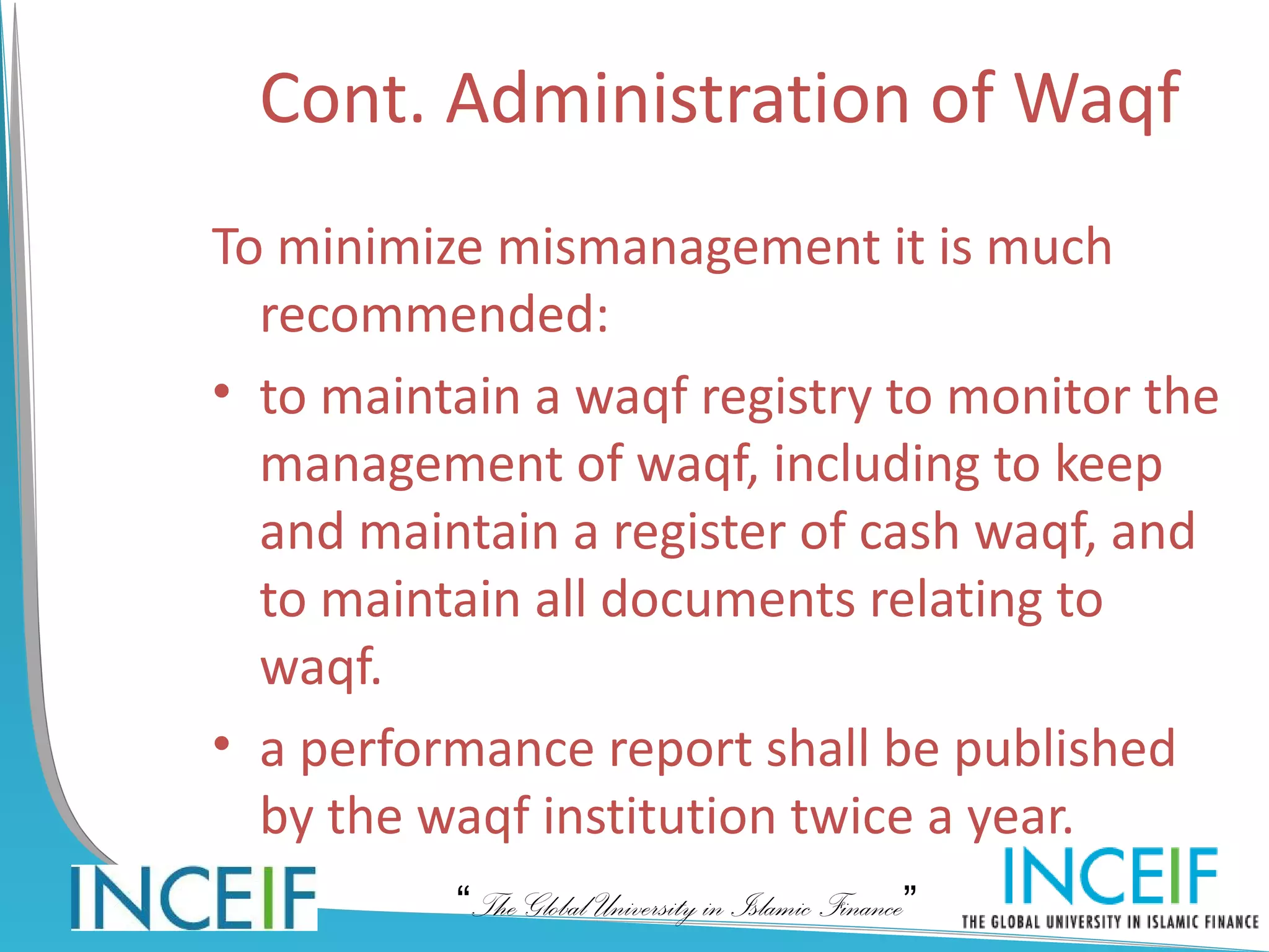 Cont. Administration of Waqf
To minimize mismanagement it is much
  recommended:
• to maintain a waqf registry to monitor the
  management of waqf, including to keep
  and maintain a register of cash waqf, and
  to maintain all documents relating to
  waqf.
• a performance report shall be published
  by the waqf institution twice a year.
          “The Global University in Islamic Finance”
 