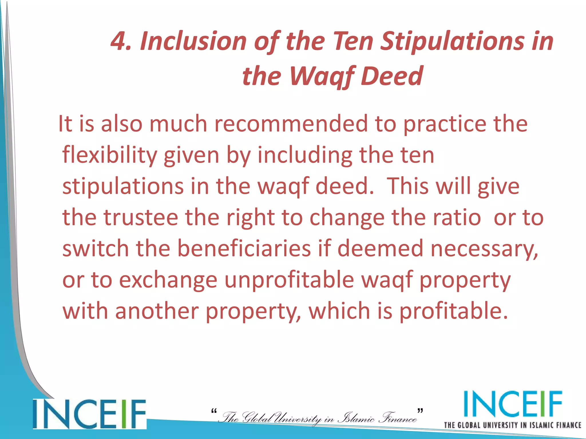 4. Inclusion of the Ten Stipulations in
                 the Waqf Deed
It is also much recommended to practice the
 flexibility given by including the ten
 stipulations in the waqf deed. This will give
 the trustee the right to change the ratio or to
 switch the beneficiaries if deemed necessary,
 or to exchange unprofitable waqf property
 with another property, which is profitable.


               “The Global University in Islamic Finance”
 
