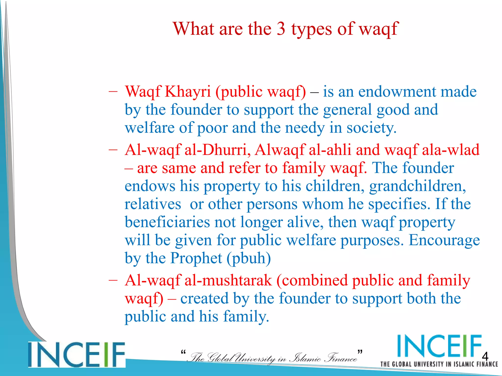 What are the 3 types of waqf


– Waqf Khayri (public waqf) – is an endowment made
  by the founder to support the general good and
  welfare of poor and the needy in society.
– Al-waqf al-Dhurri, Alwaqf al-ahli and waqf ala-wlad
  – are same and refer to family waqf. The founder
  endows his property to his children, grandchildren,
  relatives or other persons whom he specifies. If the
  beneficiaries not longer alive, then waqf property
  will be given for public welfare purposes. Encourage
  by the Prophet (pbuh)
– Al-waqf al-mushtarak (combined public and family
  waqf) – created by the founder to support both the
  public and his family.

          “The Global University in Islamic Finance”     4
 