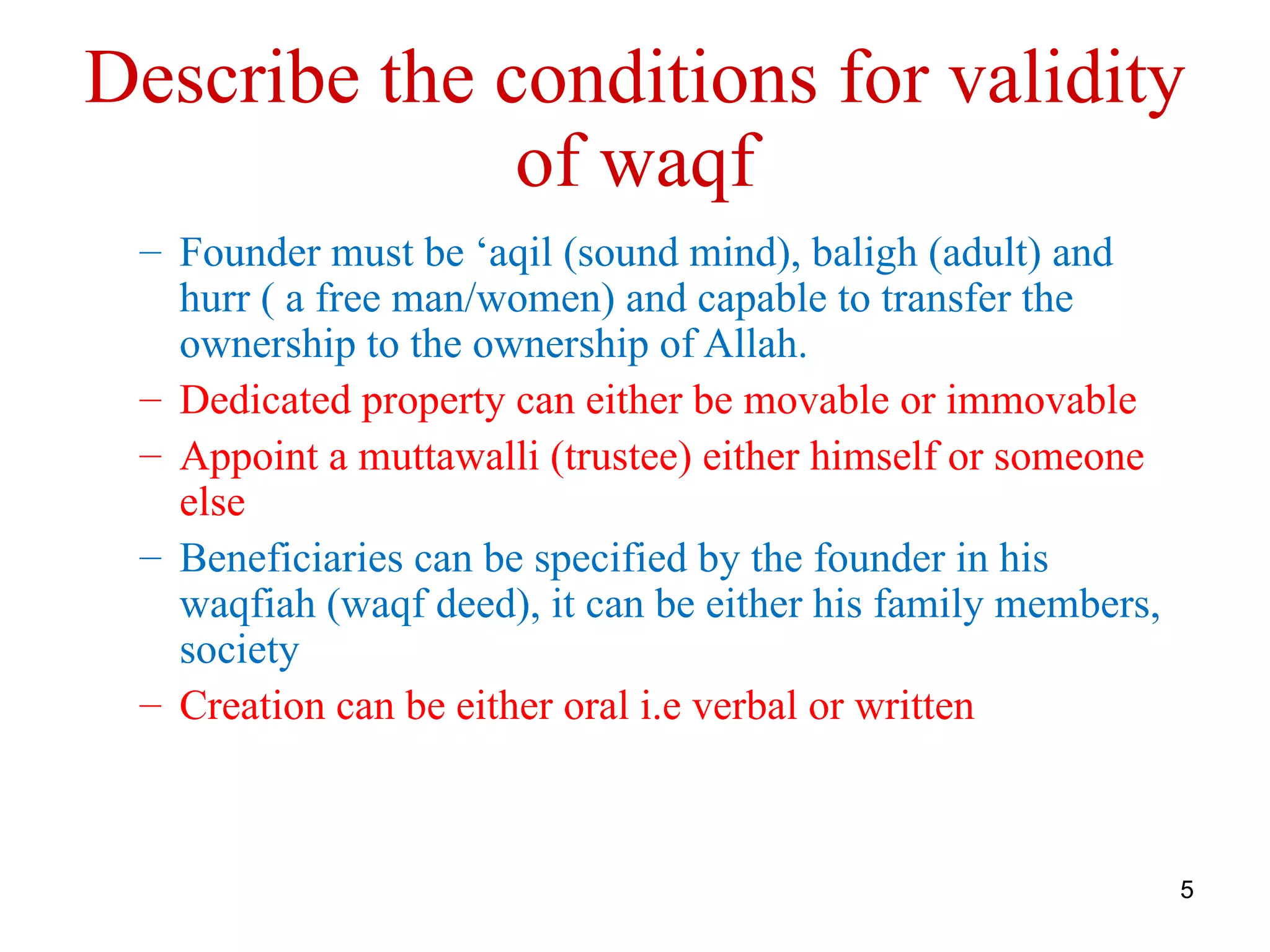 Describe the conditions for validity
              of waqf
 – Founder must be ‘aqil (sound mind), baligh (adult) and
   hurr ( a free man/women) and capable to transfer the
   ownership to the ownership of Allah.
 – Dedicated property can either be movable or immovable
 – Appoint a muttawalli (trustee) either himself or someone
   else
 – Beneficiaries can be specified by the founder in his
   waqfiah (waqf deed), it can be either his family members,
   society
 – Creation can be either oral i.e verbal or written



                                                               5
 