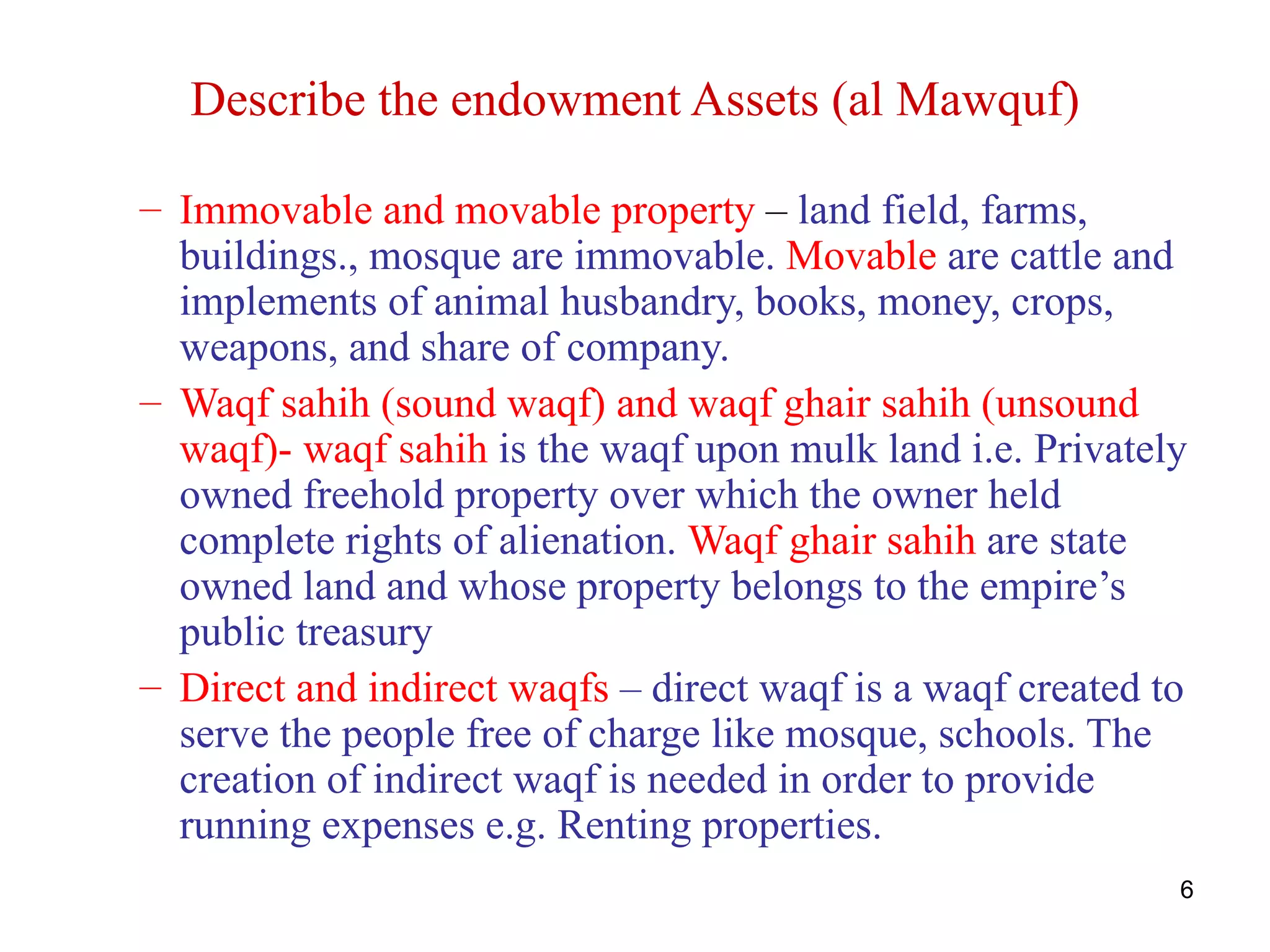 Describe the endowment Assets (al Mawquf)

– Immovable and movable property – land field, farms,
  buildings., mosque are immovable. Movable are cattle and
  implements of animal husbandry, books, money, crops,
  weapons, and share of company.
– Waqf sahih (sound waqf) and waqf ghair sahih (unsound
  waqf)- waqf sahih is the waqf upon mulk land i.e. Privately
  owned freehold property over which the owner held
  complete rights of alienation. Waqf ghair sahih are state
  owned land and whose property belongs to the empire’s
  public treasury
– Direct and indirect waqfs – direct waqf is a waqf created to
  serve the people free of charge like mosque, schools. The
  creation of indirect waqf is needed in order to provide
  running expenses e.g. Renting properties.
                                                             6
 
