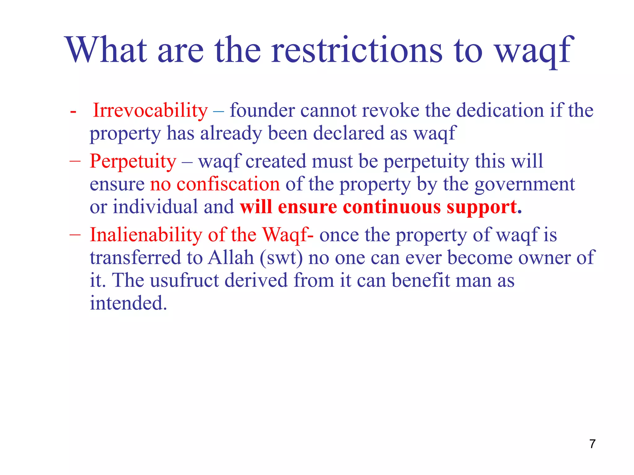 What are the restrictions to waqf
- Irrevocability – founder cannot revoke the dedication if the
  property has already been declared as waqf
– Perpetuity – waqf created must be perpetuity this will
  ensure no confiscation of the property by the government
  or individual and will ensure continuous support.
– Inalienability of the Waqf- once the property of waqf is
  transferred to Allah (swt) no one can ever become owner of
  it. The usufruct derived from it can benefit man as
  intended.




                                                             7
 