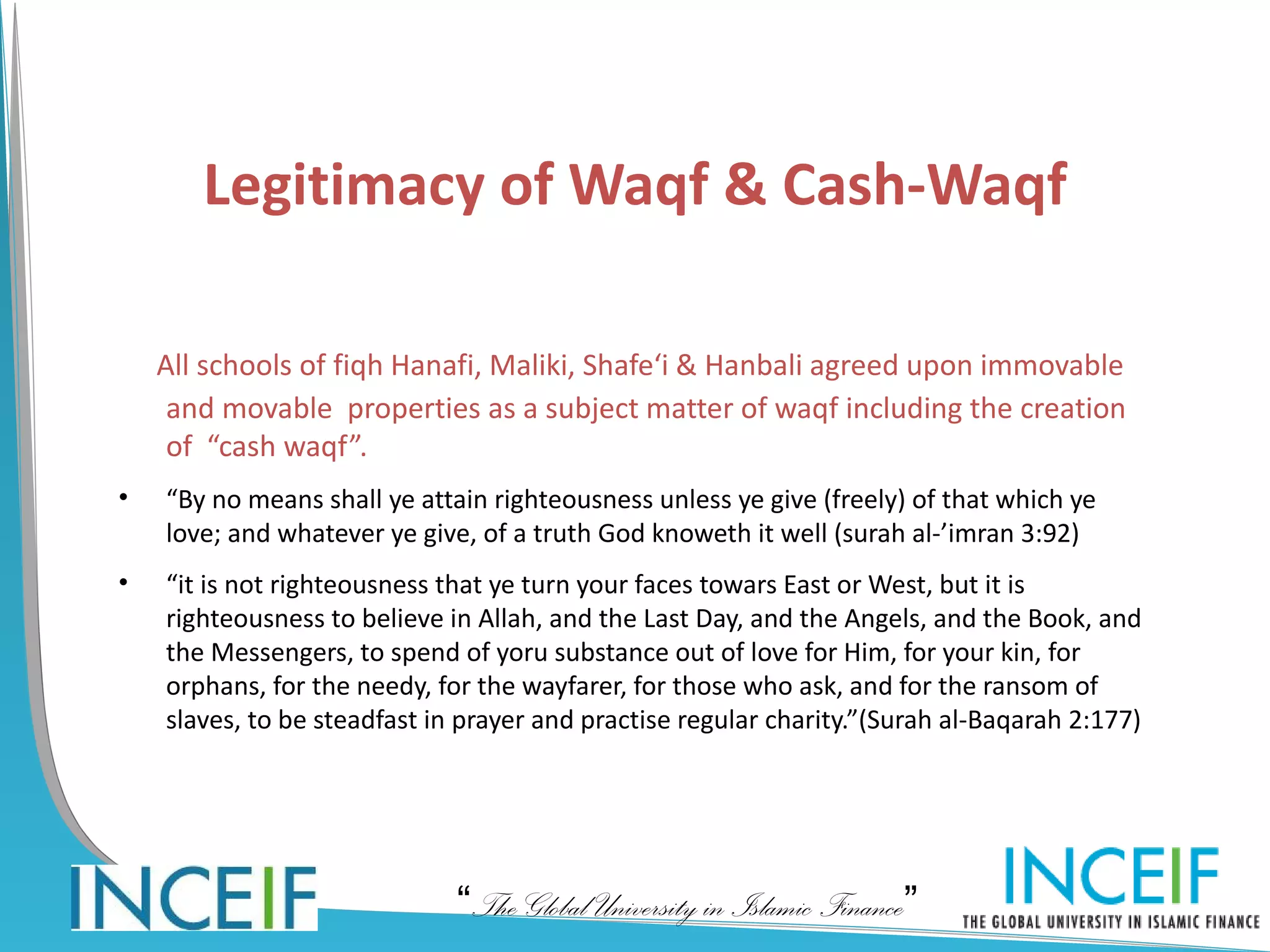Legitimacy of Waqf & Cash-Waqf

    All schools of fiqh Hanafi, Maliki, Shafe‘i & Hanbali agreed upon immovable
     and movable properties as a subject matter of waqf including the creation
     of “cash waqf”.
•   “By no means shall ye attain righteousness unless ye give (freely) of that which ye
    love; and whatever ye give, of a truth God knoweth it well (surah al-’imran 3:92)
•   “it is not righteousness that ye turn your faces towars East or West, but it is
    righteousness to believe in Allah, and the Last Day, and the Angels, and the Book, and
    the Messengers, to spend of yoru substance out of love for Him, for your kin, for
    orphans, for the needy, for the wayfarer, for those who ask, and for the ransom of
    slaves, to be steadfast in prayer and practise regular charity.”(Surah al-Baqarah 2:177)




                              “The Global University in Islamic Finance”
 