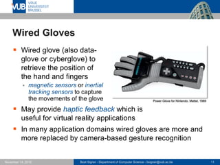 Beat Signer - Department of Computer Science - bsigner@vub.ac.be 11November 14, 2016
Wired Gloves
 Wired glove (also data-
glove or cyberglove) to
retrieve the position of
the hand and fingers
 magnetic sensors or inertial
tracking sensors to capture
the movements of the glove
 May provide haptic feedback which is
useful for virtual reality applications
 In many application domains wired gloves are more and
more replaced by camera-based gesture recognition
Power Glove for Nintendo, Mattel, 1989
 