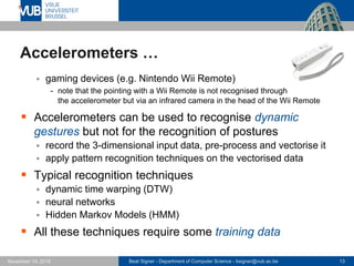 Beat Signer - Department of Computer Science - bsigner@vub.ac.be 13November 14, 2016
Accelerometers …
 gaming devices (e.g. Nintendo Wii Remote)
- note that the pointing with a Wii Remote is not recognised through
the accelerometer but via an infrared camera in the head of the Wii Remote
 Accelerometers can be used to recognise dynamic
gestures but not for the recognition of postures
 record the 3-dimensional input data, pre-process and vectorise it
 apply pattern recognition techniques on the vectorised data
 Typical recognition techniques
 dynamic time warping (DTW)
 neural networks
 Hidden Markov Models (HMM)
 All these techniques require some training data
 