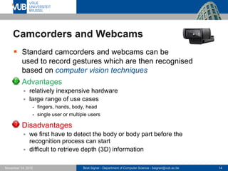 Beat Signer - Department of Computer Science - bsigner@vub.ac.be 14November 14, 2016
Camcorders and Webcams
 Standard camcorders and webcams can be
used to record gestures which are then recognised
based on computer vision techniques
 Advantages
 relatively inexpensive hardware
 large range of use cases
- fingers, hands, body, head
- single user or multiple users
 Disadvantages
 we first have to detect the body or body part before the
recognition process can start
 difficult to retrieve depth (3D) information
 