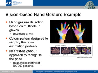 Beat Signer - Department of Computer Science - bsigner@vub.ac.be 15November 14, 2016
Vision-based Hand Gesture Example
 Hand gesture detection
based on multicolour
gloves
 developed at MIT
 Colour pattern designed to
simplify the pose
estimation problem
 Nearest-neighbour
approach to recognise
the pose
 database consisting of
100’000 gestures
Wang and Popović, 2009
 