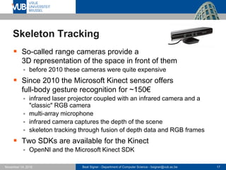 Beat Signer - Department of Computer Science - bsigner@vub.ac.be 17November 14, 2016
Skeleton Tracking
 So-called range cameras provide a
3D representation of the space in front of them
 before 2010 these cameras were quite expensive
 Since 2010 the Microsoft Kinect sensor offers
full-body gesture recognition for ~150€
 infrared laser projector coupled with an infrared camera and a
"classic" RGB camera
 multi-array microphone
 infrared camera captures the depth of the scene
 skeleton tracking through fusion of depth data and RGB frames
 Two SDKs are available for the Kinect
 OpenNI and the Microsoft Kinect SDK
 