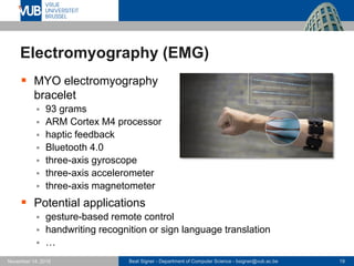 Beat Signer - Department of Computer Science - bsigner@vub.ac.be 19November 14, 2016
Electromyography (EMG)
 MYO electromyography
bracelet
 93 grams
 ARM Cortex M4 processor
 haptic feedback
 Bluetooth 4.0
 three-axis gyroscope
 three-axis accelerometer
 three-axis magnetometer
 Potential applications
 gesture-based remote control
 handwriting recognition or sign language translation
 …
 