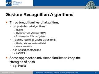 Beat Signer - Department of Computer Science - bsigner@vub.ac.be 21November 14, 2016
Gesture Recognition Algorithms
 Three broad families of algorithms
 template-based algorithms
- Rubine
- Dynamic Time Warping (DTW)
- $1 recogniser / $N recogniser
 machine learning-based algorithms
- Hidden Markov Models (HMM)
- neural networks
 rule-based approaches
- LADDER
 Some approaches mix these families to keep the
strengths of each
 e.g. Mudra
 